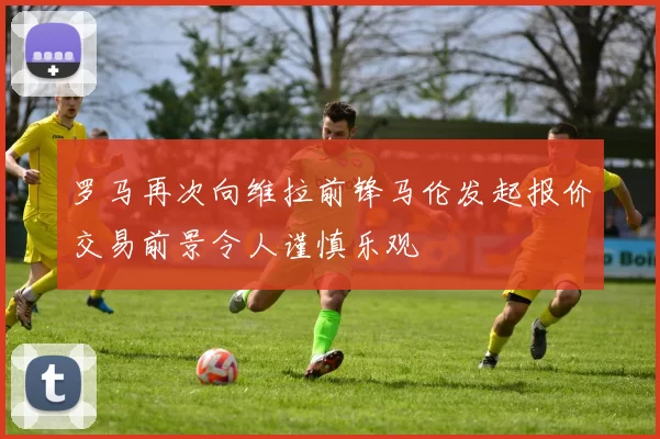 罗马再次向维拉前锋马伦发起报价交易前景令人谨慎乐观