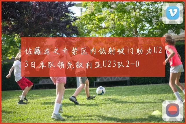 佐藤龙之介禁区内低射破门助力U23日本队领先叙利亚U23队2-0