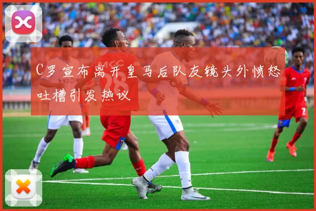 C罗宣布离开皇马后队友镜头外愤怒吐槽引发热议
