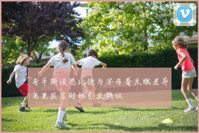 考辛斯谈恩比德与字母哥天赋差异老里发言时机引发热议