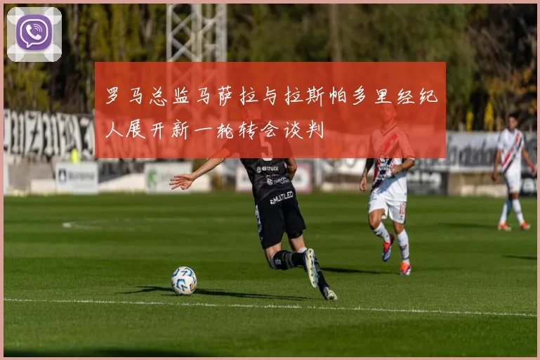 罗马总监马萨拉与拉斯帕多里经纪人展开新一轮转会谈判