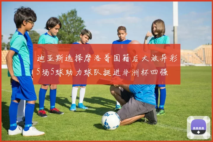 迪亚斯选择摩洛哥国籍后大放异彩5场5球助力球队挺进非洲杯四强